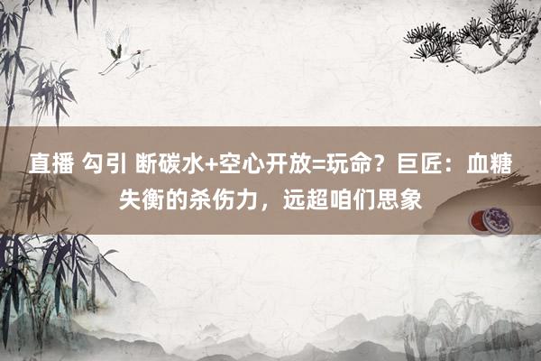 直播 勾引 断碳水+空心开放=玩命？巨匠：血糖失衡的杀伤力，远超咱们思象