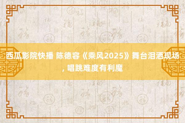 西瓜影院快播 陈德容《乘风2025》舞台泪洒现场， 唱跳难度有利魔