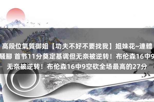 高段位氣質御姐【功夫不好不要找我】姐妹花~連體絲襪~大奶晃動~絲襪騷腳 首节11分奠定基调但无奈被逆转！布伦森16中9空砍全场最高的27分