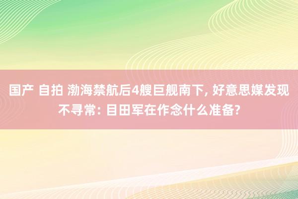 国产 自拍 渤海禁航后4艘巨舰南下， 好意思媒发现不寻常: 目田军在作念什么准备?