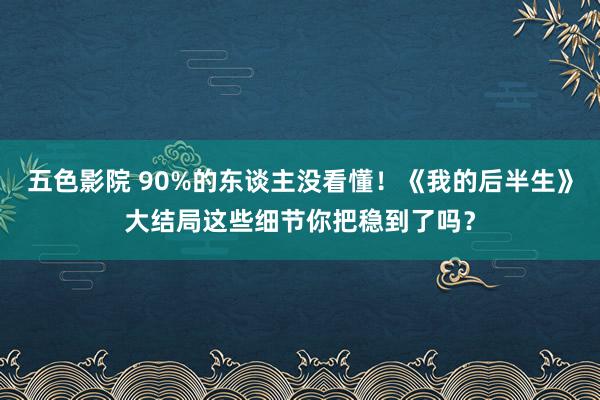 五色影院 90%的东谈主没看懂！《我的后半生》大结局这些细节你把稳到了吗？