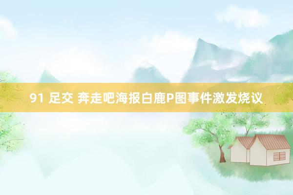 91 足交 奔走吧海报白鹿P图事件激发烧议