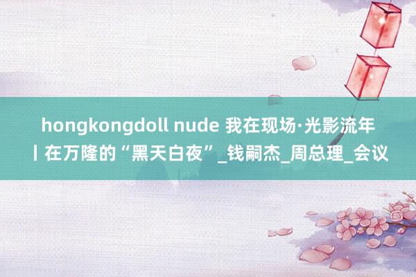 hongkongdoll nude 我在现场·光影流年丨在万隆的“黑天白夜”_钱嗣杰_周总理_会议