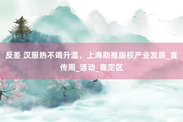反差 汉服热不竭升温，上海助推版权产业发展_宣传周_活动_嘉定区