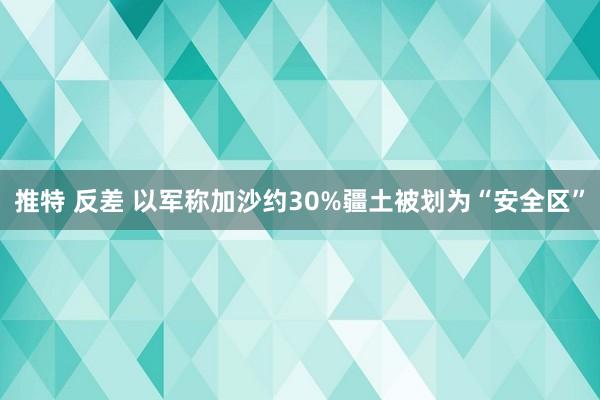 推特 反差 以军称加沙约30%疆土被划为“安全区”