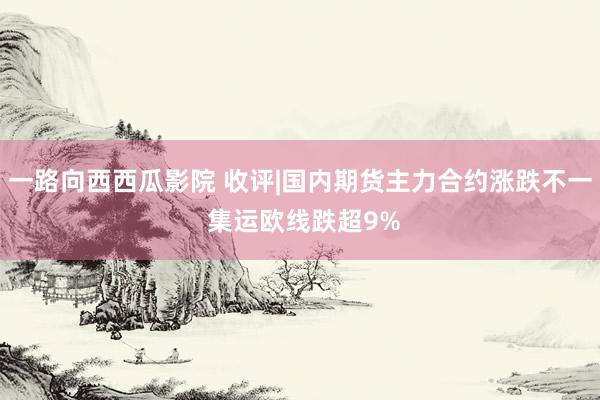 一路向西西瓜影院 收评|国内期货主力合约涨跌不一 集运欧线跌超9%