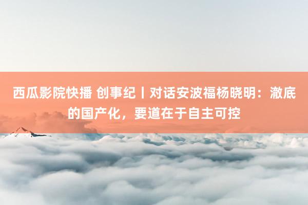 西瓜影院快播 创事纪丨对话安波福杨晓明：澈底的国产化，要道在于自主可控