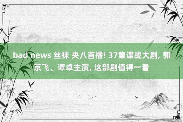 bad news 丝袜 央八首播! 37集谍战大剧， 郭京飞、谭卓主演， 这部剧值得一看