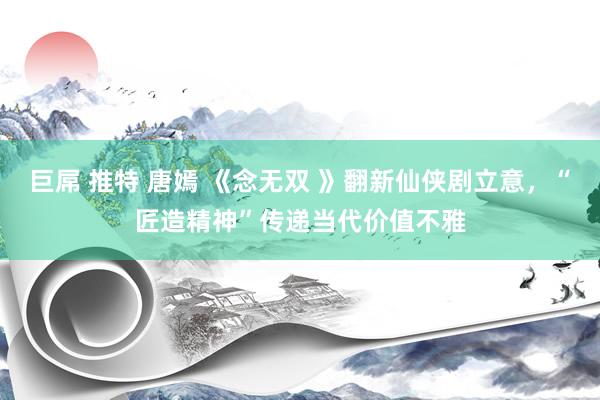 巨屌 推特 唐嫣 《念无双 》翻新仙侠剧立意，“匠造精神”传递当代价值不雅