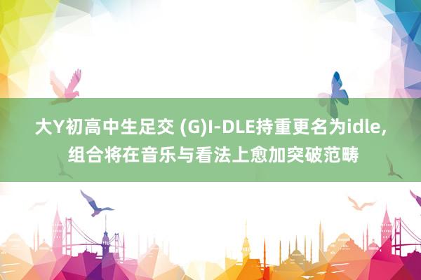 大Y初高中生足交 (G)I-DLE持重更名为idle， 组合将在音乐与看法上愈加突破范畴