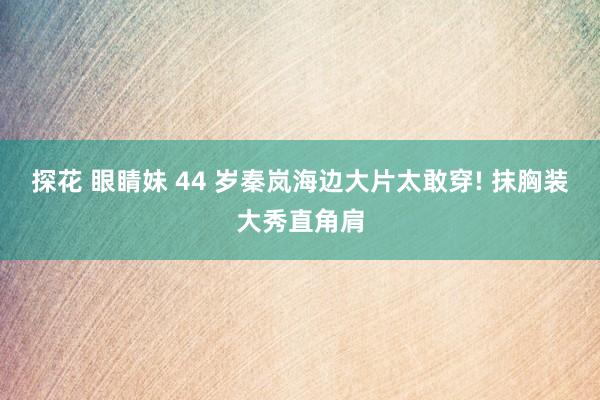 探花 眼睛妹 44 岁秦岚海边大片太敢穿! 抹胸装大秀直角肩
