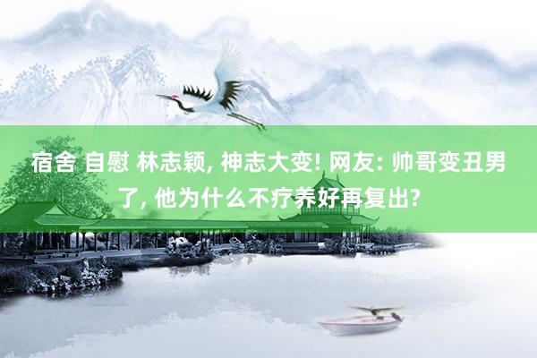 宿舍 自慰 林志颖， 神志大变! 网友: 帅哥变丑男了， 他为什么不疗养好再复出?
