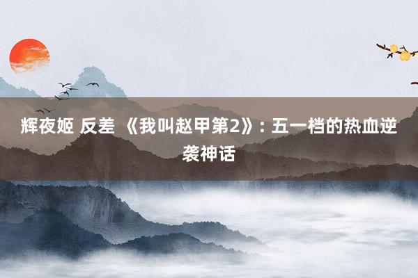 辉夜姬 反差 《我叫赵甲第2》: 五一档的热血逆袭神话