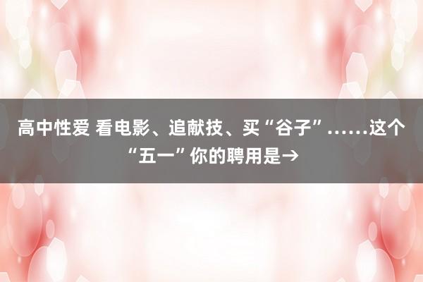 高中性爱 看电影、追献技、买“谷子”……这个“五一”你的聘用是→