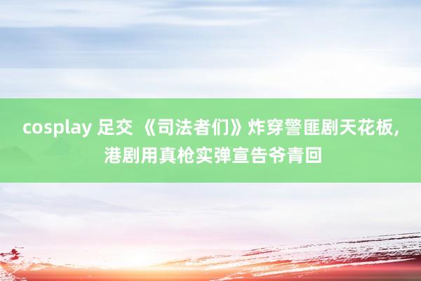 cosplay 足交 《司法者们》炸穿警匪剧天花板， 港剧用真枪实弹宣告爷青回