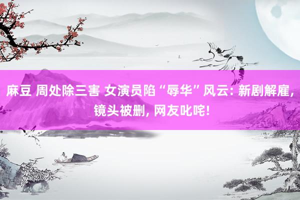 麻豆 周处除三害 女演员陷“辱华”风云: 新剧解雇， 镜头被删， 网友叱咤!