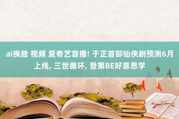 ai换脸 视频 爱奇艺首播! 于正首部仙侠剧预测6月上线， 三世循环， 登第BE好意思学