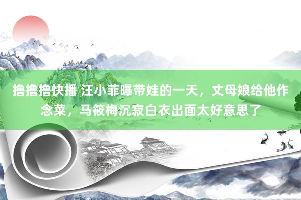 撸撸撸快播 汪小菲曝带娃的一天，丈母娘给他作念菜，马筱梅沉寂白衣出面太好意思了