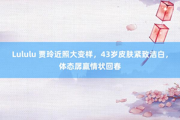 Lululu 贾玲近照大变样，43岁皮肤紧致洁白，体态孱羸情状回春