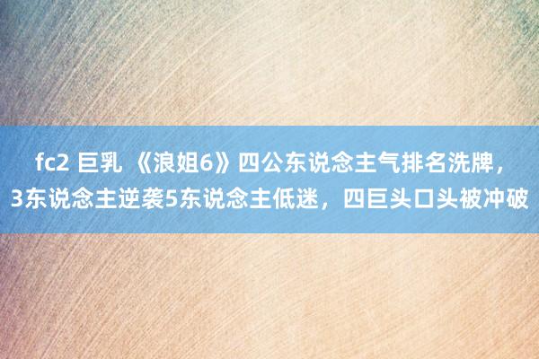 fc2 巨乳 《浪姐6》四公东说念主气排名洗牌，3东说念主逆袭5东说念主低迷，四巨头口头被冲破