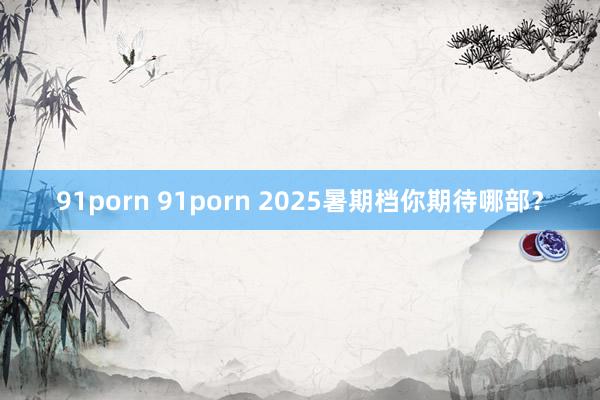 91porn 91porn 2025暑期档你期待哪部？