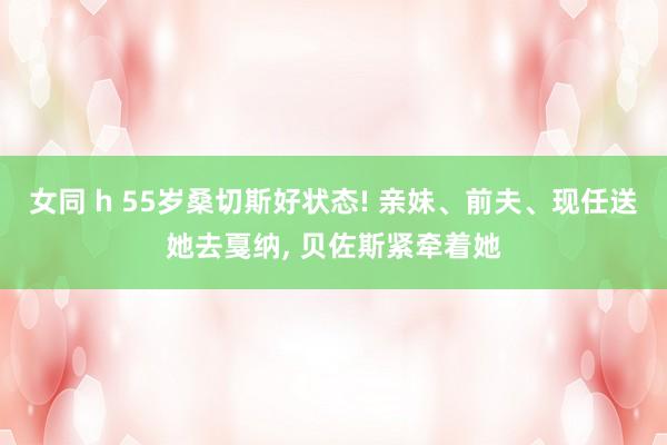女同 h 55岁桑切斯好状态! 亲妹、前夫、现任送她去戛纳， 贝佐斯紧牵着她