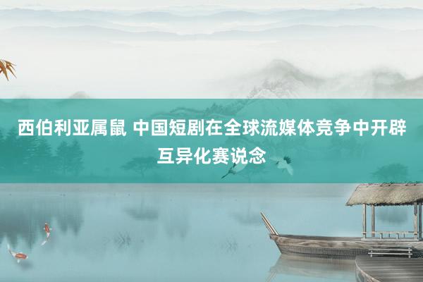 西伯利亚属鼠 中国短剧在全球流媒体竞争中开辟互异化赛说念