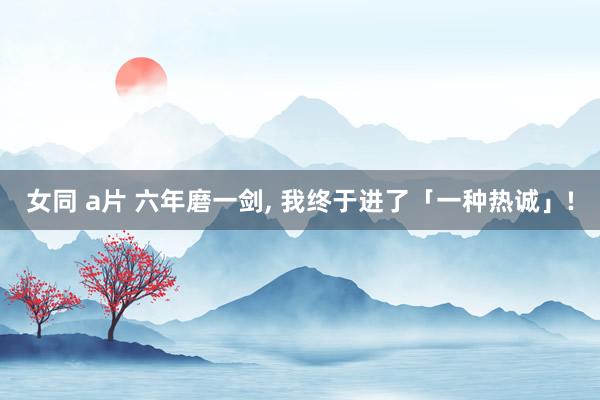 女同 a片 六年磨一剑， 我终于进了「一种热诚」!