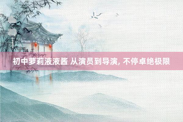 初中萝莉液液酱 从演员到导演， 不停卓绝极限