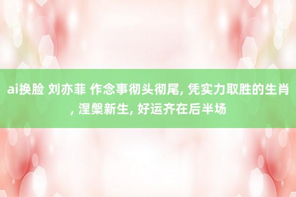 ai换脸 刘亦菲 作念事彻头彻尾， 凭实力取胜的生肖， 涅槃新生， 好运齐在后半场