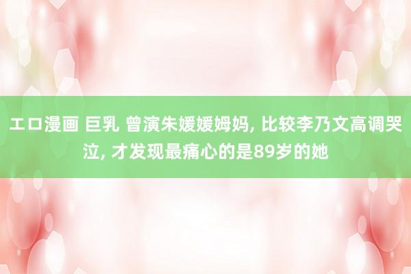 エロ漫画 巨乳 曾演朱媛媛姆妈， 比较李乃文高调哭泣， 才发现最痛心的是89岁的她