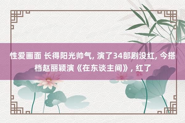 性爱画面 长得阳光帅气， 演了34部剧没红， 今搭档赵丽颖演《在东谈主间》， 红了