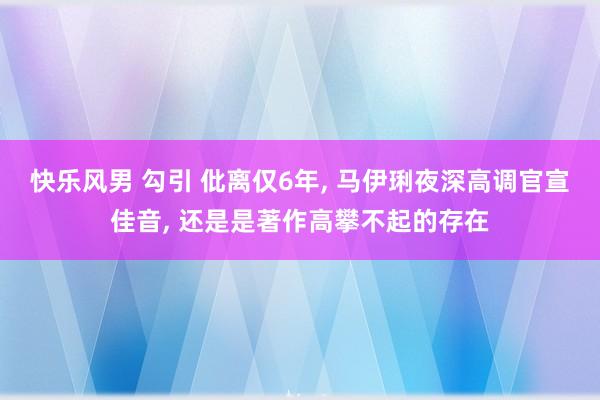 快乐风男 勾引 仳离仅6年， 马伊琍夜深高调官宣佳音， 还是是著作高攀不起的存在