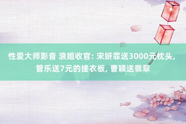 性爱大师影音 浪姐收官: 宋妍霏送3000元枕头， 管乐送7元的搓衣板， 曹颖送翡翠