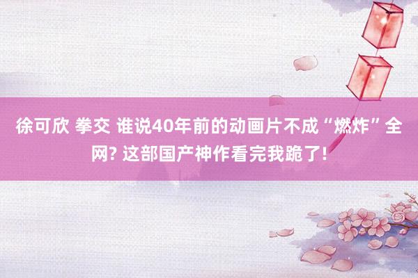 徐可欣 拳交 谁说40年前的动画片不成“燃炸”全网? 这部国产神作看完我跪了!