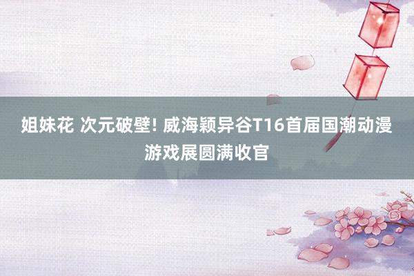 姐妹花 次元破壁! 威海颖异谷T16首届国潮动漫游戏展圆满收官