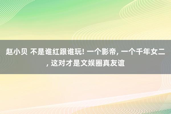 赵小贝 不是谁红跟谁玩! 一个影帝， 一个千年女二， 这对才是文娱圈真友谊