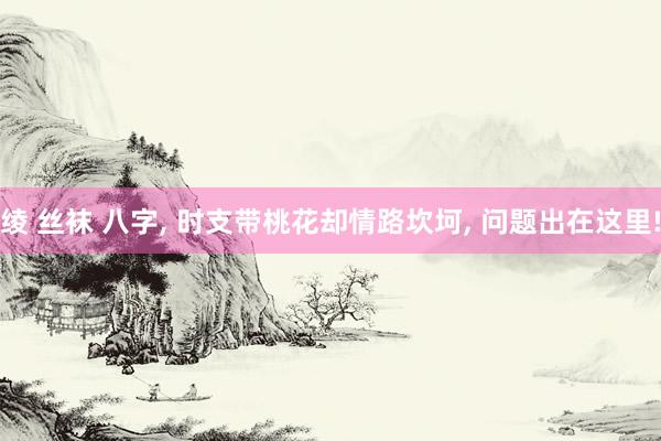 绫 丝袜 八字， 时支带桃花却情路坎坷， 问题出在这里!