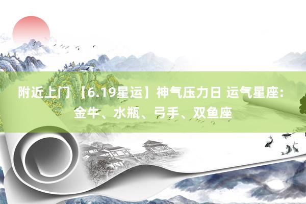 附近上门 【6.19星运】神气压力日 运气星座: 金牛、水瓶、弓手、双鱼座