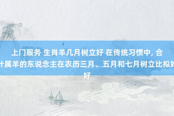 上门服务 生肖羊几月树立好 在传统习惯中， 合计属羊的东说念主在农历三月、五月和七月树立比拟好