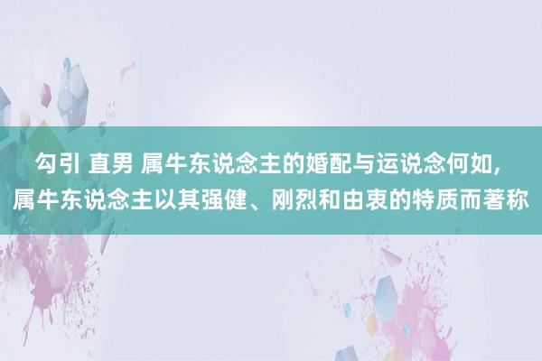 勾引 直男 属牛东说念主的婚配与运说念何如， 属牛东说念主以其强健、刚烈和由衷的特质而著称