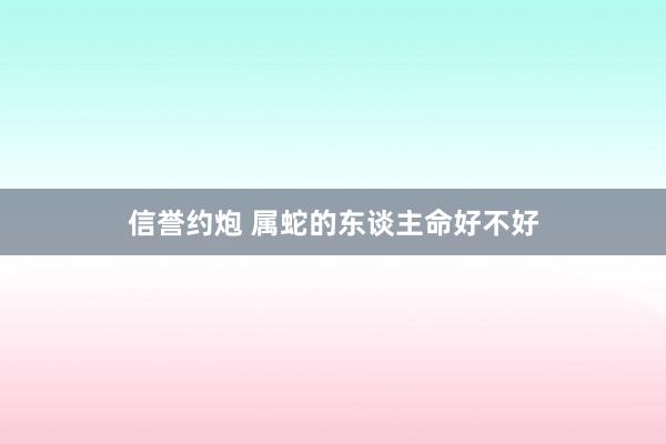 信誉约炮 属蛇的东谈主命好不好