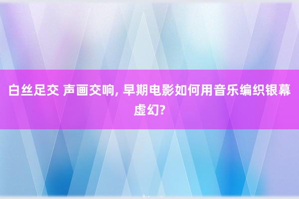 白丝足交 声画交响， 早期电影如何用音乐编织银幕虚幻?