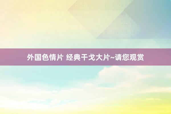 外国色情片 经典干戈大片~请您观赏