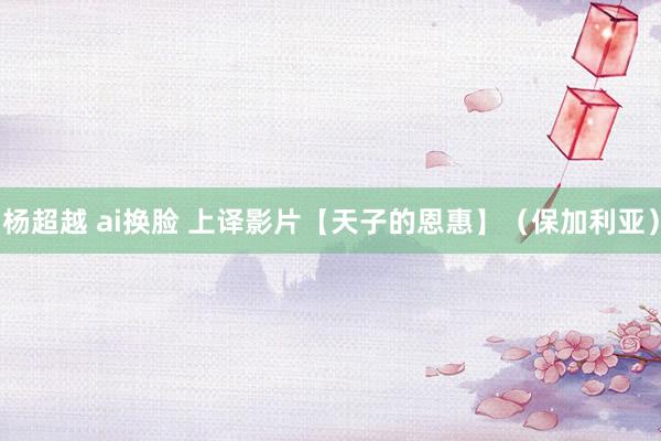 杨超越 ai换脸 上译影片【天子的恩惠】（保加利亚）